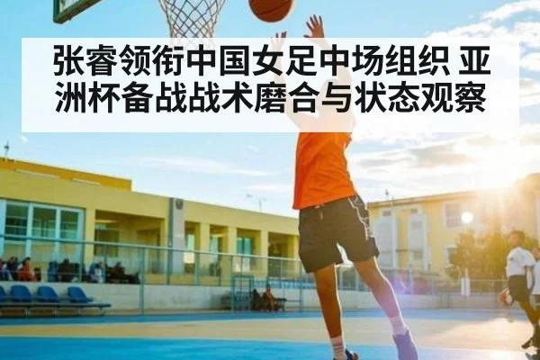 张睿领衔中国女足中场组织 亚洲杯备战战术磨合与状态观察